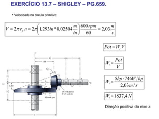 EXERCÍCIO 13.7 – SHIGLEY – PG.659.
   • Velocidade no círculo primitivo:


                 ⎛                 m ⎞ 600 rpm        m
V = 2π rp n = 2π ⎜1,293in * 0,02504 ⎟          = 2,03
                 ⎝                 in ⎠ 60            s

                                                 Pot = Wt V

                                                       Pot
                                                  Wt =
                                                       V

                                                       5hp ⋅ 746W hp
                                                  Wt =
                                                         2,03 m / s

                                                  Wt = 1837,4 N

                                                  Direção positiva do eixo z
 