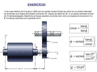 EXERCÍCIO
• Um motor elétrico de 2 hp gira a 1800 rpm em sentido horário.Fixado ao motor há um pinhão helicoidal
de 20 dentes com ângulo de pressão normal de 25o, ângulo de hélice de 35o, e um passo diametral normal
de 10 dentes/polegada. Determine as forças atuantes no pinhão bem como as reações de mancal em A e
B. O esforço axial deve ser suportado em A.



                                                                                   tan φn
                                                                            cosψ =
                                                                                   tan φt

                                                                                       ⎛ tan φn ⎞
                                                                            φt = arctan⎜
                                                                                       ⎜ cosψ ⎟ ⎟
                                                                                       ⎝        ⎠

                                                                                        ⎛ tan 250 ⎞
                                                                             φt = arctan⎜
                                                                                        ⎜ cos 350 ⎟
                                                                                                  ⎟
                                                                                        ⎝         ⎠

                                                                             φt = 29,650
 
