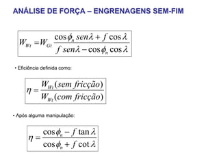 ANÁLISE DE FORÇA – ENGRENAGENS SEM-FIM


            cos φn senλ + f cos λ
  WWt = WGt
             f senλ − cos φn cos λ
• Eficiência definida como:


        WWt ( sem fricção)
     η=
        WWt (com fricção)
• Após alguma manipulação:


         cos φn − f tan λ
      η=
         cos φn + f cot λ
 