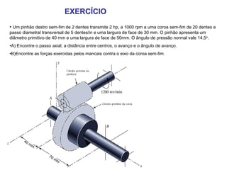EXERCÍCIO
• Um pinhão destro sem-fim de 2 dentes transmite 2 hp, a 1000 rpm a uma coroa sem-fim de 20 dentes e
passo diametral transversal de 5 dentes/in e uma largura de face de 30 mm. O pinhão apresenta um
diâmetro primitivo de 40 mm e uma largura de face de 50mm. O ângulo de pressão normal vale 14,5o.
•A) Encontre o passo axial, a distância entre centros, o avanço e o ângulo de avanço.
•B)Encontre as forças exercidas pelos mancais contra o eixo da coroa sem-fim.




       40
          mm


                   70
                      mm
 