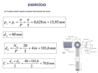 EXERCÍCIO
a) O passo axial é igual ao passo transversal da coroa:



                 π        π
px = pt =             =        = 0,628 in = 15,95 mm
                  P        5

d w = 40 mm

      N G 20
 dG =    =   = 4 in = 101,6 mm
      P    5

   d w + dG 40 + 101,6
C=         =           = 70,8 mm
       2        2
 