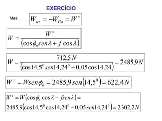 EXERCÍCIO
 Mas:           Wwt = −WGa = W x
                       x
             W
W=
   (cos φn senλ + f cos λ )
               712,5 N
W=                                  = 2485,9 N
        (
   cos14,5 sen14,24 + 0,05 cos14,24
          0        0
                                                )
                                    (
W = Wsenφn = 2485,9 sen 14,5 = 622,4 N
   y                                    0
                                            )
W z = W (cos φn cos λ − fsenλ ) =
            (                                   )
2485,9 cos14,50 cos14,240 − 0,05 sen14,240 = 2302,2 N
 