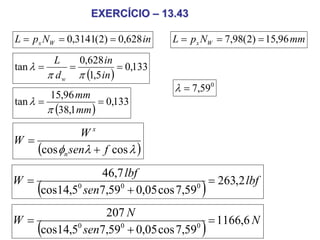 EXERCÍCIO – 13.43

L = px NW = 0,3141(2) = 0,628 in    L = px NW = 7,98(2) = 15,96 mm
         L     0,628 in
tan λ =      =            = 0,133
        π d w π (1,5 in )
                                    λ = 7,590
           15,96 mm
tan λ =               = 0,133
          π (38,1mm )

             Wx
W=
   (cos φn senλ + f cos λ )
              46,7 lbf
W=                                   = 263,2 lbf
     (
   cos14,5 sen7,59 + 0,05 cos 7,59
          0       0                0
                                          )
               207 N
W=                                   = 1166,6 N
     (
   cos14,5 sen7,59 + 0,05 cos 7,59
          0       0                0
                                          )
 