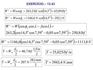 EXERCÍCIO – 13.43

                                ( )
  W y = Wsenφn = 263,2 lbf sen 14,50 = 65,89 lbf

  W y = Wsenφn    = 1166,6 N sen(14,5 ) = 292,1 N
                                     0




  W = W (cos φn cos λ − fsenλ ) =
     z


         (                                          )
   263,2 cos14,50 cos 7,590 − 0,05 sen7,590 = 250,8 lbf

              (                                         )
W z = 1166,6 cos14,50 cos 7,590 − 0,05 sen7,590 = 1111,8 N
        dG            1,5 in
T = Wwt    = 46,7 lbf              T = 35,025 lbf in
         2              2
        dG         38,1 mm
T = Wwt    = 207 N                T = 3943,4 N .mm
         2            2
 