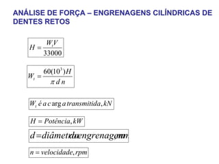 ANÁLISE DE FORÇA – ENGRENAGENS CILÍNDRICAS DE
DENTES RETOS

         WtV
   H=
        33000

        60(103 ) H
   Wt =
          πdn

   Wt é a c arg a transmitida, kN

   H = Potência, kW

   d = diâmetro engrenagem
             da         , mm
   n = velocidade, rpm
 