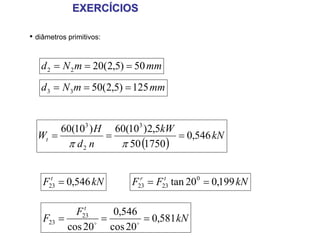 EXERCÍCIOS

• diâmetros primitivos:


   d 2 = N 2 m = 20(2,5) = 50 mm
   d 3 = N 3 m = 50(2,5) = 125 mm


       60(103 ) H 60(103 )2,5kW
  Wt =           =              = 0,546 kN
        π d2 n     π 50 (1750)


    F23 = 0,546 kN
      t
                          F23 = F23 tan 20 0 = 0,199 kN
                            r     t



              t
            F23       0,546
    F23 =        o
                   =        o
                              = 0,581 kN
          cos 20     cos 20
 