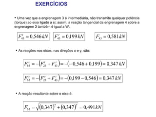 EXERCÍCIOS

• Uma vez que a engrenagem 3 é intermediária, não transmite qualquer potência
(torque) ao eixo ligado a si; assim, a reação tangencial da engrenagem 4 sobre a
engrenagem 3 também é igual a Wr.

  F43 = 0,546 kN
    t
                         F43 = 0,199 kN
                           r
                                                    F43 = 0,581 kN

• As reações nos eixos, nas direções x e y, são:


                (          )
      Fbx3 = − F23 + F43 = −(− 0,546 + 0,199 ) = 0,347 kN
                 t     r




        3       (
                r     t
                           )
      Fby = − F23 + F43 = −(0,199 − 0,546 ) = 0,347 kN

• A reação resultante sobre o eixo é:


      Fb 3 =    (0,347 )2 + (0,347 )2    = 0,491 kN
 