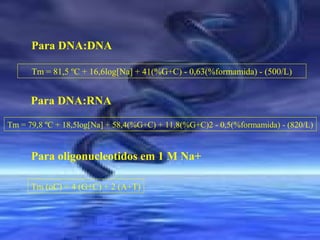 Para DNA:DNA
Tm = 81,5 ºC + 16,6log[Na] + 41(%G+C) - 0,63(%formamida) - (500/L)

Para DNA:RNA
Tm = 79,8 ºC + 18,5log[Na] + 58,4(%G+C) + 11,8(%G+C)2 - 0,5(%formamida) - (820/L)

Para oligonucleotidos em 1 M Na+
Tm (oC) = 4 (G+C) + 2 (A+T)

 