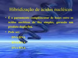 Hibridização de ácidos nucléicos
• É o pareamento complementar de bases entre os
ácidos nucléicos de fita simples, gerando um
produto dupla fita.
• Pode ser:
– DNA/DNA
– RNA/RNA
– DNA/RNA

 