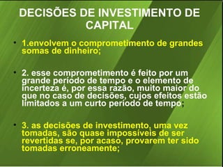 DECISÕES DE INVESTIMENTO DE
CAPITAL
• 1.envolvem o comprometimento de grandes
somas de dinheiro;
• 2. esse comprometimento é feito por um
grande período de tempo e o elemento de
incerteza é, por essa razão, muito maior do
que no caso de decisões, cujos efeitos estão
limitados a um curto período de tempo;
• 3. as decisões de investimento, uma vez
tomadas, são quase impossíveis de ser
revertidas se, por acaso, provarem ter sido
tomadas erroneamente;

 