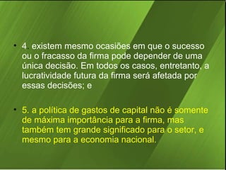 • 4. existem mesmo ocasiões em que o sucesso
ou o fracasso da firma pode depender de uma
única decisão. Em todos os casos, entretanto, a
lucratividade futura da firma será afetada por
essas decisões; e
• 5. a política de gastos de capital não é somente
de máxima importância para a firma, mas
também tem grande significado para o setor, e
mesmo para a economia nacional.

 