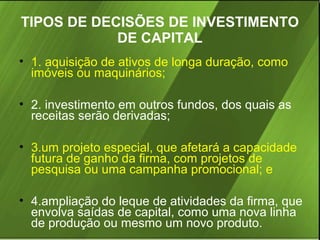 TIPOS DE DECISÕES DE INVESTIMENTO
DE CAPITAL
• 1. aquisição de ativos de longa duração, como
imóveis ou maquinários;
• 2. investimento em outros fundos, dos quais as
receitas serão derivadas;
• 3.um projeto especial, que afetará a capacidade
futura de ganho da firma, com projetos de
pesquisa ou uma campanha promocional; e
• 4.ampliação do leque de atividades da firma, que
envolva saídas de capital, como uma nova linha
de produção ou mesmo um novo produto.

 