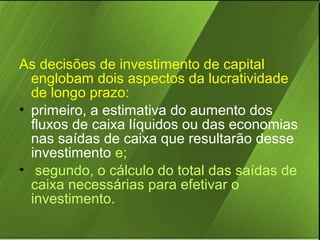 As decisões de investimento de capital
englobam dois aspectos da lucratividade
de longo prazo:
• primeiro, a estimativa do aumento dos
fluxos de caixa líquidos ou das economias
nas saídas de caixa que resultarão desse
investimento e;
• segundo, o cálculo do total das saídas de
caixa necessárias para efetivar o
investimento.

 