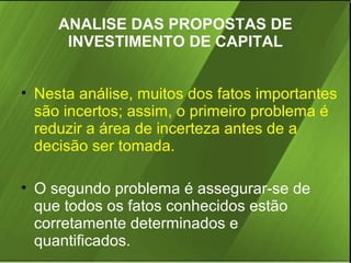 ANALISE DAS PROPOSTAS DE
INVESTIMENTO DE CAPITAL
• Nesta análise, muitos dos fatos importantes
são incertos; assim, o primeiro problema é
reduzir a área de incerteza antes de a
decisão ser tomada.
• O segundo problema é assegurar-se de
que todos os fatos conhecidos estão
corretamente determinados e
quantificados.

 