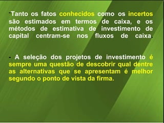 -Tanto os fatos conhecidos como os incertos
são estimados em termos de caixa, e os
métodos de estimativa de investimento de
capital centram-se nos fluxos de caixa.
- A seleção dos projetos de investimento é
sempre uma questão de descobrir qual dentre
as alternativas que se apresentam é melhor
segundo o ponto de vista da firma.

 