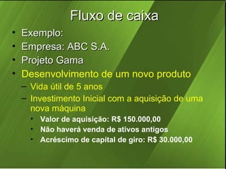 Fluxo de caixa
•
•
•
•

Exemplo:
Empresa: ABC S.A.
Projeto Gama
Desenvolvimento de um novo produto
– Vida útil de 5 anos
– Investimento Inicial com a aquisição de uma
nova máquina
• Valor de aquisição: R$ 150.000,00
• Não haverá venda de ativos antigos
• Acréscimo de capital de giro: R$ 30.000,00

 