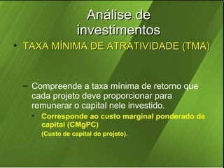 Análise de
investimentos
• TAXA MÍNIMA DE ATRATIVIDADE (TMA)

– Compreende a taxa mínima de retorno que
cada projeto deve proporcionar para
remunerar o capital nele investido.
• Corresponde ao custo marginal ponderado de
capital (CMgPC)
(Custo de capital do projeto).

 