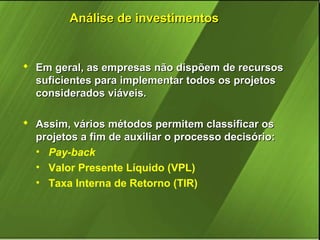 Análise de investimentos

 Em geral, as empresas não dispõem de recursos
suficientes para implementar todos os projetos
considerados viáveis.
 Assim, vários métodos permitem classificar os
projetos a fim de auxiliar o processo decisório:
• Pay-back
• Valor Presente Líquido (VPL)
• Taxa Interna de Retorno (TIR)

 