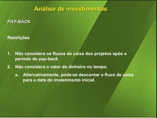 Análise de investimentos
PAY-BACK
Restrições

1. Não considera os fluxos de caixa dos projetos após o
período de pay-back.
2. Não considera o valor do dinheiro no tempo.
a. Alternativamente, pode-se descontar o fluxo de caixa
para a data do investimento inicial.

 