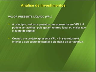 Análise de investimentos
VALOR PRESENTE LÍQUIDO (VPL)
 A princípio, todos os projetos que apresentarem VPL ≥ 0
podem ser aceitos, pois geram retorno igual ou maior que
o custo de capital.
 Quando um projeto apresenta VPL < 0, seu retorno é
inferior a seu custo de capital e ele deixa de ser atrativo.

 