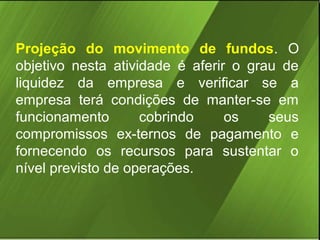 Projeção do movimento de fundos. O
objetivo nesta atividade é aferir o grau de
liquidez da empresa e verificar se a
empresa terá condições de manter-se em
funcionamento
cobrindo
os
seus
compromissos ex-ternos de pagamento e
fornecendo os recursos para sustentar o
nível previsto de operações.

 