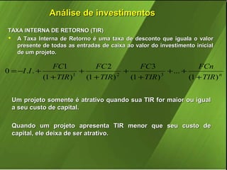 Análise de investimentos
TAXA INTERNA DE RETORNO (TIR)
 A Taxa Interna de Retorno é uma taxa de desconto que iguala o valor
presente de todas as entradas de caixa ao valor do investimento inicial
de um projeto.

FC1
FC 2
FC 3
FCn
0 = −I .I . +
+
+
+ ... +
1
2
3
(1 + TIR )
(1 + TIR )
(1 + TIR )
(1 + TIR ) n
Um projeto somente é atrativo quando sua TIR for maior ou igual
a seu custo de capital.
Quando um projeto apresenta TIR menor que seu custo de
capital, ele deixa de ser atrativo.

 