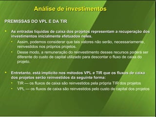 Análise de investimentos
PREMISSAS DO VPL E DA TIR


As entradas líquidas de caixa dos projetos representam a recuperação dos
investimentos inicialmente efetuados neles.
• Assim, podemos considerar que tais valores não serão, necessariamente,
reinvestidos nos próprios projetos.
• Desse modo, a remuneração do reinvestimento desses recursos poderá ser
diferente do custo de capital utilizado para descontar o fluxo de caixa do
projeto.



Entretanto, está implícito nos métodos VPL e TIR que os fluxos de caixa
dos projetos serão reinvestidos da seguinte forma:
• TIR — os fluxos de caixa são reinvestidos pela própria TIR dos projetos
• VPL — os fluxos de caixa são reinvestidos pelo custo de capital dos projetos

 