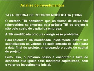 Análise de investimentos
TAXA INTERNA DE RETORNO MODIFICADA (TIRM)
O método TIR considera que os fluxos de caixa são
reinvestidos na empresa pela própria TIR do projeto e
não pelo custo de capital da empresa.
A TIR modificada procura corrigir esse problema.
Para calcular a TIR modificada, inicialmente, devem ser
capitalizados os valores de cada entrada de caixa para
a data final do projeto, empregando o custo de capital
do projeto.
Feito isso, o próximo passo é encontrar a taxa de
desconto que iguala esse montante capitalizado, com
o valor do investimento inicial.

 