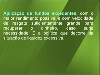 Aplicação de fundos excedentes, com o
maior rendimento possível e com velocidade
de resgate suficientemente grande para
recuperar
o
dinheiro,
caso
surja
necessidade. E a política que decorre da
situação de liquidez excessiva.

 