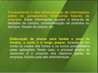 Fornecimento à alta administração de informações
sobre as perspectivas financeiras futuras da
empresa. Estas informações ajudam a toma-da de
decisões de compra, comercialização de produtos ou
serviços, fixação de preços, etc

Elaboração de planos para fontes e usos de
fundos, a curto e a longo prazos, levando-se em
conta os custos das fontes e os lucros possibilitados
pelas aplicações. Neste caso, a principal diretriz de
raciocínio é o conjunto dos objetivos gerais da
empresa, fixados pela alta administração.

 