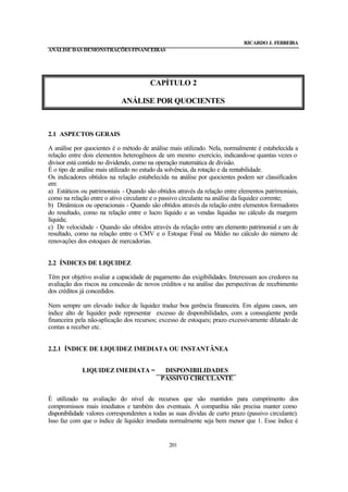 RICARDO J. FERREIRA
ANÁLISE DAS DEMONSTRAÇÕES FINANCEIRAS




                                        CAPÍTULO 2

                             ANÁLISE POR QUOCIENTES



2.1 ASPECTOS GERAIS

A análise por quocientes é o método de análise mais utilizado. Nela, normalmente é estabelecida a
relação entre dois elementos heterogêneos de um mesmo exercício, indicando-se quantas vezes o
divisor está contido no dividendo, como na operação matemática de divisão.
É o tipo de análise mais utilizado no estudo da solvência, da rotação e da rentabilidade.
Os indicadores obtidos na relação estabelecida na análise por quocientes podem ser classificados
em:
a) Estáticos ou patrimoniais - Quando são obtidos através da relação entre elementos patrimoniais,
como na relação entre o ativo circulante e o passivo circulante na análise da liquidez corrente;
b) Dinâmicos ou operacionais - Quando são obtidos através da relação entre elementos formadores
do resultado, como na relação entre o lucro líquido e as vendas líquidas no cálculo da margem
líquida;
c) De velocidade - Quando são obtidos através da relação entre um elemento patrimonial e um de
resultado, como na relação entre o CMV e o Estoque Final ou Médio no cálculo do número de
renovações dos estoques de mercadorias.


2.2 ÍNDICES DE LIQUIDEZ

Têm por objetivo avaliar a capacidade de pagamento das exigibilidades. Interessam aos credores na
avaliação dos riscos na concessão de novos créditos e na análise das perspectivas de recebimento
dos créditos já concedidos.

Nem sempre um elevado índice de liquidez traduz boa gerência financeira. Em alguns casos, um
índice alto de liquidez pode representar excesso de disponibilidades, com a conseqüente perda
financeira pela não-aplicação dos recursos; excesso de estoques; prazo excessivamente dilatado de
contas a receber etc.


2.2.1 ÍNDICE DE LIQUIDEZ IMEDIATA OU INSTANTÂNEA


             LIQUIDEZ IMEDIATA =             DISPONIBILIDADES
                                            PASSIVO CIRCULANTE


É utilizado na avaliação do nível de recursos que são mantidos para cumprimento dos
compromissos mais imediatos e também dos eventuais. A companhia não precisa manter como
disponibilidade valores correspondentes a todas as suas dívidas de curto prazo (passivo circulante).
Isso faz com que o índice de liquidez imediata normalmente seja bem menor que 1. Esse índice é


                                                201
 