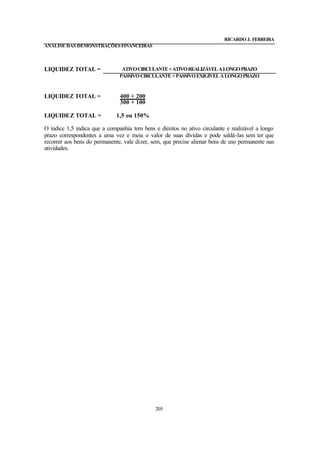 RICARDO J. FERREIRA
ANÁLISE DAS DEMONSTRAÇÕES FINANCEIRAS



LIQUIDEZ TOTAL =                ATIVO CIRCULANTE + ATIVO REALIZÁVEL A LONGO PRAZO
                               PASSIVO CIRCULANTE + PASSIVO EXIGÍVEL A LONGO PRAZO


LIQUIDEZ TOTAL =               400 + 200
                               300 + 100

LIQUIDEZ TOTAL =              1,5 ou 150%

O índice 1,5 indica que a companhia tem bens e direitos no ativo circulante e realizável a longo
prazo correspondentes a uma vez e meia o valor de suas dívidas e pode saldá-las sem ter que
recorrer aos bens do permanente, vale dizer, sem, que precise alienar bens de uso permanente nas
atividades.




                                              205
 