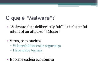 O que é “Malware”?
• “Software that deliberately fulfills the harmful
intent of an attacker” [Moser]
• Vírus, os pioneiros
▫ Vulnerabilidades de segurança
▫ Habilidade técnica
• Enorme cadeia econômica
 