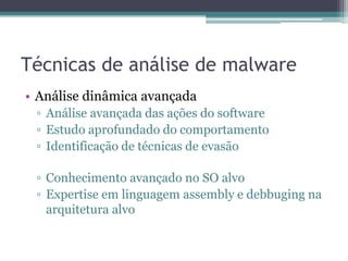Técnicas de análise de malware
• Análise dinâmica avançada
▫ Análise avançada das ações do software
▫ Estudo aprofundado do comportamento
▫ Identificação de técnicas de evasão
▫ Conhecimento avançado no SO alvo
▫ Expertise em linguagem assembly e debbuging na
arquitetura alvo
 