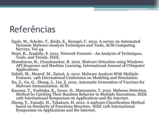 Referências
Egele, M., Scholte, T., Kirda, E., Kruegel, C. 2012. A survey on Automated
Dynamic Malware-Analysis Techniques and Tools, ACM Computing
Surveys, Vol 44.
Hunt, R., Zeadally, S. 2012. Network Forensic - An Analysis of Techniques,
Tools, and Trends, IEEE.
Manoharan, R., Chandrasekar, R. 2012. Malware Detection using Windows
API Sequence and Machine Learning, International Journal of COmputer
Applications.
Zabidi, M., Maarof, M., Zainal, A. 2012. Malware Analysis With Multiple
Features. 14th International Conference on Modeling and Simulation.
Xu, Z., Gu, G., Zhang, J., Lin, Z. 2012. Automatic Generation of Vaccines for
Malware Immunization. ACM.
Kasama, T., Yoshioka, K., Inoue, D., Matsumoto, T. 2012. Malware Detection
Method by Catching Their Random Behavior in Multiple Executions, IEEE
12th International Symposium on Applications and the Internet.
Zhong, Y., Yamaki, H., Takakura, H. 2012. A malware Classification Method
based on Similarity of Functions Structure. IEEE 12th International
Symposium on Applications and the Internet.
 