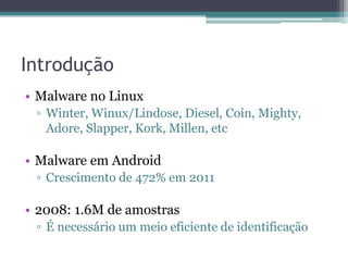 Introdução
• Malware no Linux
▫ Winter, Winux/Lindose, Diesel, Coin, Mighty,
Adore, Slapper, Kork, Millen, etc
• Malware em Android
▫ Crescimento de 472% em 2011
• 2008: 1.6M de amostras
▫ É necessário um meio eficiente de identificação
 