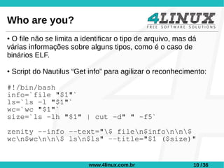 Who are you?
●O file não se limita a identificar o tipo de arquivo, mas dá
várias informações sobre alguns tipos, como é o caso de
binários ELF.

●   Script do Nautilus “Get info” para agilizar o reconhecimento:

#!/bin/bash
info=`file "$1"`
ls=`ls -l "$1"`
wc=`wc "$1"`
size=`ls -lh "$1" | cut -d" " -f5`

zenity --info --text="$ filen$infonn$
wcn$wcnn$ lsn$ls" --title="$1 ($size)"


                            www.4linux.com.br               10 / 36
 
