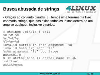 Busca abusada de strings
●Graças ao conjunto binutils [3], temos uma ferramenta livre
chamada strings, que nos exibe todos os textos dentro de um
arquivo qualquer, inclusive binários.

$ strings /bin/ls | tail
%H:%M:%S
%m/%d/%y
%Y-%m-%d
invalid suffix in %s%s argument `%s'
invalid %s%s argument `%s'
%s%s argument `%s' too large
xstrtol.c
0 <= strtol_base && strtol_base <= 36
xstrtoul
xstrtoumax

                        www.4linux.com.br              11 / 36
 