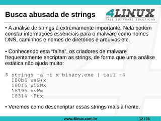 Busca abusada de strings
●A análise de strings é extremamente importante. Nela podem
constar informações essenciais para o malware como nomes
DNS, caminhos e nomes de diretórios e arquivos etc.

● Conhecendo esta “falha”, os criadores de malware
frequentemente encriptam as strings, de forma que uma análise
estática não ajuda muito:

$ strings -a -t x binary.exe | tail -4
  180b6 waG(x
  180f6 w52Wx
  18196 vvWx
  18314 ~Ftx
●   Veremos como desencriptar essas strings mais à frente.

                          www.4linux.com.br              12 / 36
 