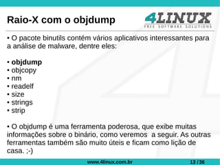 Raio-X com o objdump
●O pacote binutils contém vários aplicativos interessantes para
a análise de malware, dentre eles:

● objdump
● objcopy

● nm

● readelf

● size

● strings

● strip



● O objdump é uma ferramenta poderosa, que exibe muitas
informações sobre o binário, como veremos a seguir. As outras
ferramentas também são muito úteis e ficam como lição de
casa. ;-)
                         www.4linux.com.br               13 / 36
 