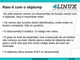 Raio-X com o objdump
No slide anterior vemos um disassembly da função main() com
o objdump. Aqui é importante notar:

●Os nomes das funções foram identificados, então estão no
binário compilado. São os symbols.

●   O disassembly é estático. O código não rodou.

●O grep na main foi proposital, mas a execução de um binário
não começa na main. Atente para a saída do objdump sem o
grep e você verá que tem muito código antes da main ser
chamada.

●   O objdump utliza sintaxe AT&T no disassembly.

                          www.4linux.com.br            15 / 36
 