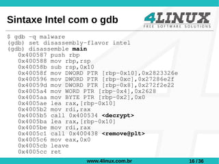 Sintaxe Intel com o gdb
$ gdb -q malware
(gdb) set disassembly-flavor intel
(gdb) disassemble main
   0x400587 push rbp
   0x400588 mov rbp,rsp
   0x40058b sub rsp,0x10
   0x40058f mov DWORD PTR [rbp-0x10],0x2823326e
   0x400596 mov DWORD PTR [rbp-0xc],0x27286e2f
   0x40059d mov DWORD PTR [rbp-0x8],0x272f2e22
   0x4005a4 mov WORD PTR [rbp-0x4],0x2628
   0x4005aa mov BYTE PTR [rbp-0x2],0x0
   0x4005ae lea rax,[rbp-0x10]
   0x4005b2 mov rdi,rax
   0x4005b5 call 0x400534 <decrypt>
   0x4005ba lea rax,[rbp-0x10]
   0x4005be mov rdi,rax
   0x4005c1 call 0x400438 <remove@plt>
   0x4005c6 mov eax,0x0
   0x4005cb leave
   0x4005cc ret
                     www.4linux.com.br            16 / 36
 