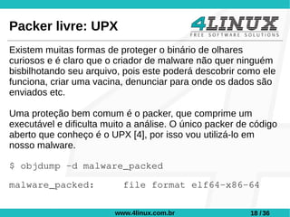 Packer livre: UPX
Existem muitas formas de proteger o binário de olhares
curiosos e é claro que o criador de malware não quer ninguém
bisbilhotando seu arquivo, pois este poderá descobrir como ele
funciona, criar uma vacina, denunciar para onde os dados são
enviados etc.

Uma proteção bem comum é o packer, que comprime um
executável e dificulta muito a análise. O único packer de código
aberto que conheço é o UPX [4], por isso vou utilizá-lo em
nosso malware.

$ objdump -d malware_packed

malware_packed:            file format elf64-x86-64

                         www.4linux.com.br               18 / 36
 