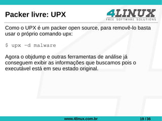 Packer livre: UPX
Como o UPX é um packer open source, para removê-lo basta
usar o próprio comando upx:

$ upx -d malware

Agora o objdump e outras ferramentas de análise já
conseguem exibir as informações que buscamos pois o
executável está em seu estado original.




                       www.4linux.com.br              19 / 36
 