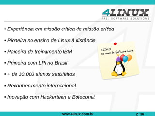    Experiência em missão crítica de missão crítica

   Pioneira no ensino de Linux à distância

   Parceira de treinamento IBM

   Primeira com LPI no Brasil

   + de 30.000 alunos satisfeitos

   Reconhecimento internacional

   Inovação com Hackerteen e Boteconet


                            www.4linux.com.br         2 / 36
 