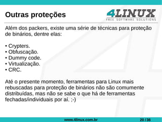 Outras proteções
Além dos packers, existe uma série de técnicas para proteção
de binários, dentre elas:

● Crypters.
● Obfuscação.

● Dummy code.

● Virtualização.

● CRC.




Até o presente momento, ferramentas para Linux mais
rebuscadas para proteção de binários não são comumente
distribuídas, mas não se sabe o que há de ferramentas
fechadas/individuais por aí. ;-)


                        www.4linux.com.br              20 / 36
 