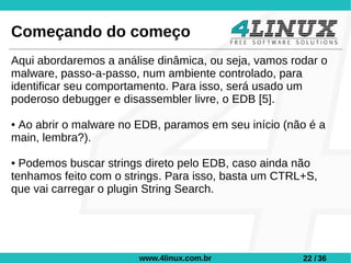 Começando do começo
Aqui abordaremos a análise dinâmica, ou seja, vamos rodar o
malware, passo-a-passo, num ambiente controlado, para
identificar seu comportamento. Para isso, será usado um
poderoso debugger e disassembler livre, o EDB [5].

●Ao abrir o malware no EDB, paramos em seu início (não é a
main, lembra?).

● Podemos buscar strings direto pelo EDB, caso ainda não
tenhamos feito com o strings. Para isso, basta um CTRL+S,
que vai carregar o plugin String Search.




                       www.4linux.com.br              22 / 36
 