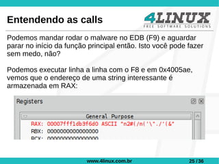 Entendendo as calls
Podemos mandar rodar o malware no EDB (F9) e aguardar
parar no início da função principal então. Isto você pode fazer
sem medo, não?

Podemos executar linha a linha com o F8 e em 0x4005ae,
vemos que o endereço de uma string interessante é
armazenada em RAX:




                         www.4linux.com.br                25 / 36
 