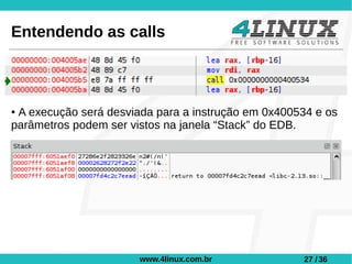 Entendendo as calls



●A execução será desviada para a instrução em 0x400534 e os
parâmetros podem ser vistos na janela “Stack” do EDB.




                       www.4linux.com.br            27 / 36
 