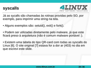 syscalls
Já as sycalls são chamadas às rotinas providas pelo SO, por
exemplo, para imprimir uma string na tela.

●   Alguns exemplos são: setuid(), exit() e fork().

● Podem ser utilizadas diretamente pelo malware, já que este
ficará preso à arquitetura (não é comum malware portável :).

●Existem uma tabela do tipo QR-card com todas as syscalls do
Linux [6]. O site original [7] estava for a dor ar (403) no dia em
que escrevi este slide.




                            www.4linux.com.br              28 / 36
 